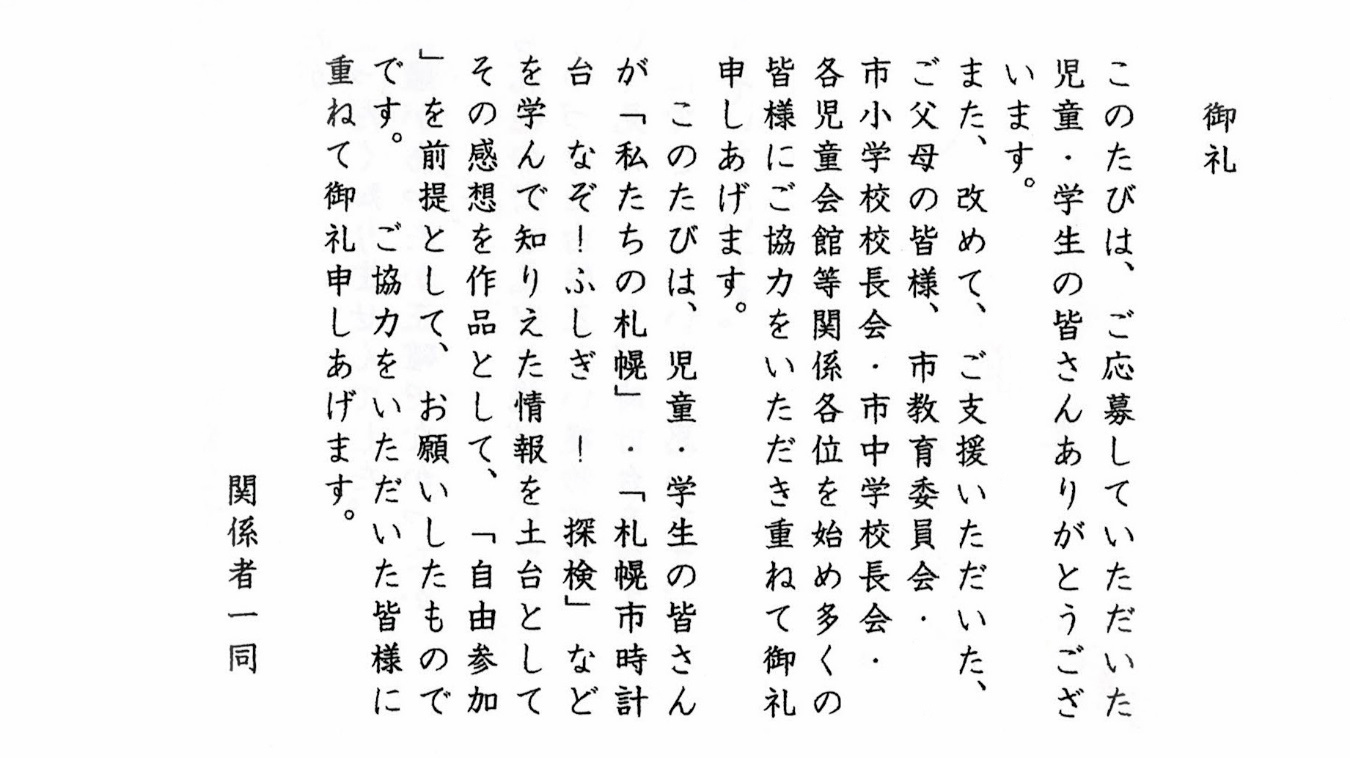 御礼 このたびは、ご応募していただいた児童・学生の皆さんありがとうございます。また、改めて、ご支援いただいた、ご父母の皆様、市教育委員会・市小学校校長会各児童会館等関係各位を始め多くの皆様にご協力をいただき重ねて御礼申しあげます。このたびは、児童・学生の皆さんが「私たちの札幌」・「札幌市時計台 なぞ！ふしぎ！探検」などを学んで知りえた情報を土台としてその感想を作品として、「自由参加」を前提として、お願いしたものです。ご協力をいただいた皆様に重ねて御礼申しあげます。 関係者一同