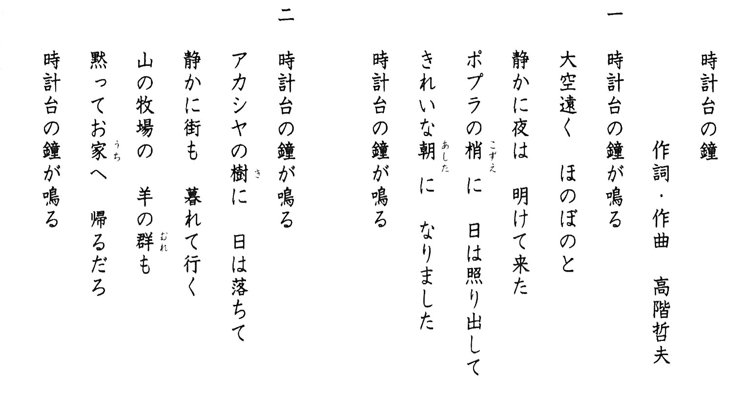 時計台の鐘　作詞・作曲　高階哲夫　一　時計台の鐘が鳴る　大空遠く　ほのぼのと　静かに夜は　明けて来た　ポプラの梢に　日は照り出して　綺麗な朝に　なりました　時計台の鐘が鳴る　二　時計台の鐘が鳴る　アカシヤの樹に　日は落ちて　静かに街も　暮れて行く　山の牧場の　羊の群も　黙ってお家へ　帰るだろ　時計台の鐘が鳴る